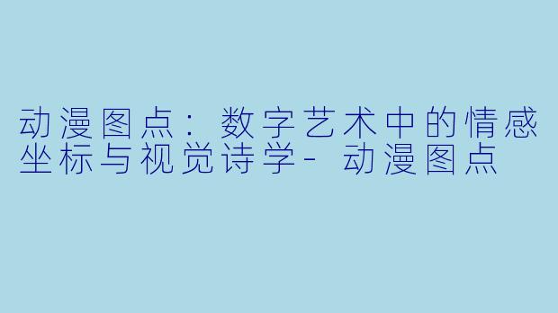 动漫图点:数字艺术中的情感坐标与视觉诗学-动漫图点