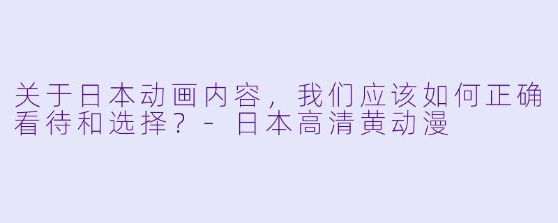 关于日本动画内容，我们应该如何正确看待和选择？-日本高清黄动漫
