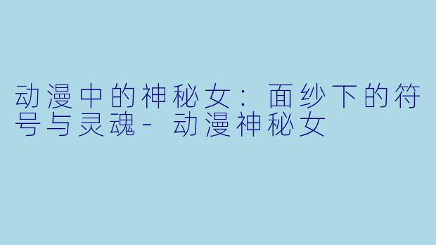 动漫中的神秘女：面纱下的符号与灵魂-动漫神秘女