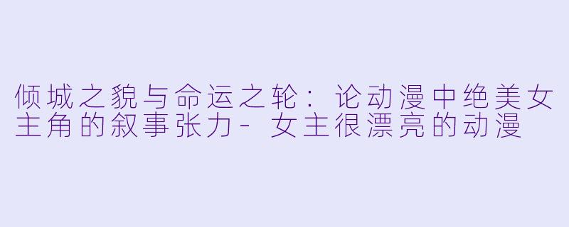 倾城之貌与命运之轮：论动漫中绝美女主角的叙事张力