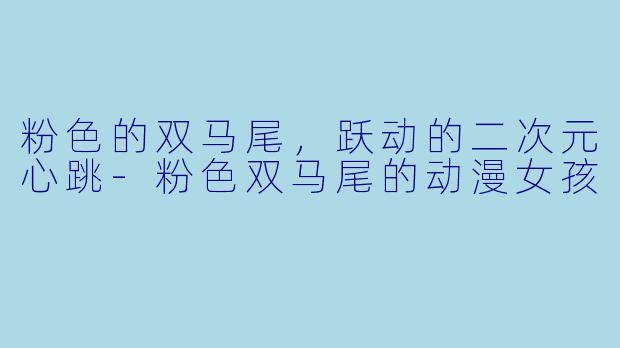 粉色的双马尾，跃动的二次元心跳-粉色双马尾的动漫女孩
