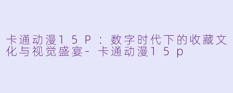 卡通动漫15P：数字时代下的收藏文化与视觉盛宴-卡通动漫15p