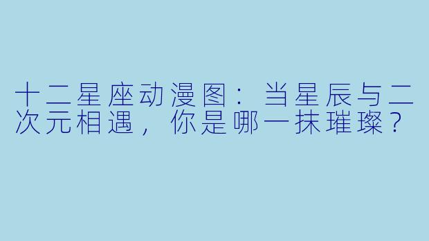 十二星座动漫图：当星辰与二次元相遇，你是哪一抹璀璨？