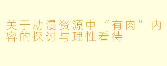 关于动漫资源中“有肉”内容的探讨与理性看待