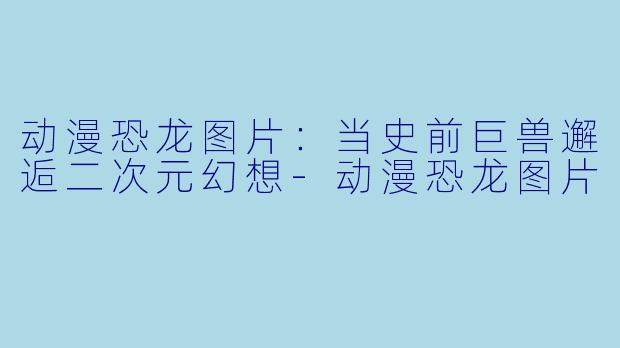 动漫恐龙图片:当史前巨兽邂逅二次元幻想-动漫恐龙图片