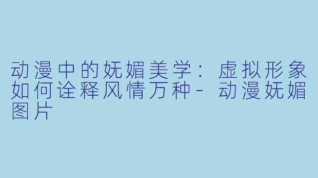 动漫中的妩媚美学：虚拟形象如何诠释风情万种-动漫妩媚图片