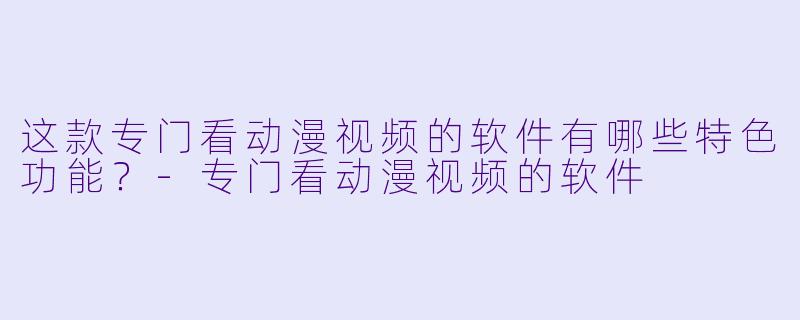 这款专门看动漫视频的软件有哪些特色功能？-专门看动漫视频的软件
