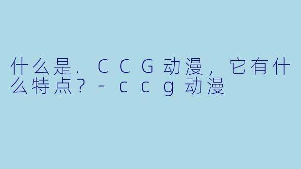 什么是.CCG动漫，它有什么特点？