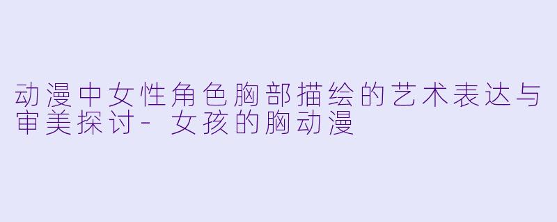 动漫中女性角色胸部描绘的艺术表达与审美探讨-女孩的胸动漫