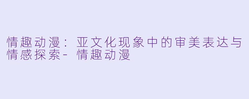 情趣动漫：亚文化现象中的审美表达与情感探索-情趣动漫