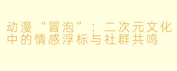 动漫“冒泡”：二次元文化中的情感浮标与社群共鸣