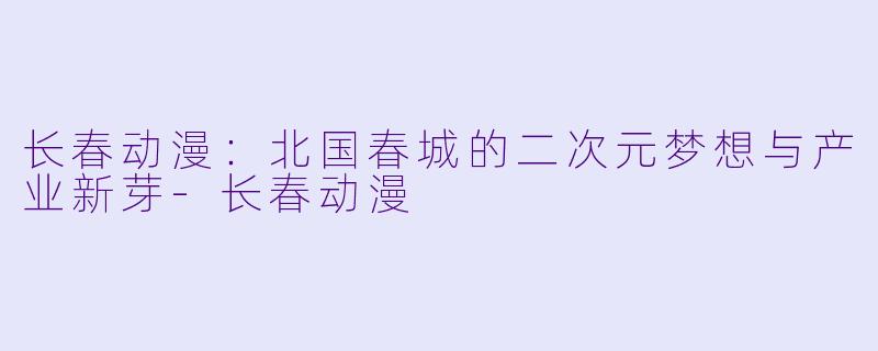 长春动漫：北国春城的二次元梦想与产业新芽-长春动漫