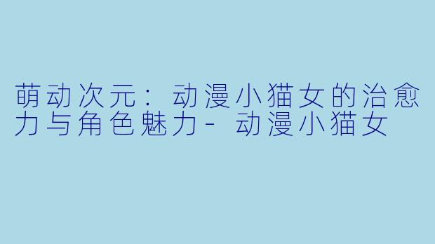 萌动次元：动漫小猫女的治愈力与角色魅力-动漫小猫女