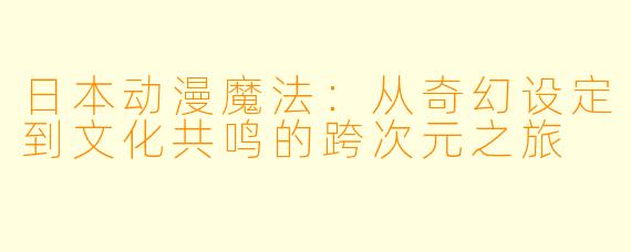 日本动漫魔法：从奇幻设定到文化共鸣的跨次元之旅