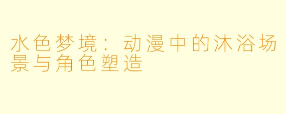水色梦境：动漫中的沐浴场景与角色塑造