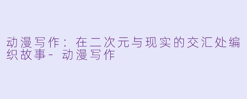 动漫写作：在二次元与现实的交汇处编织故事-动漫写作