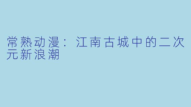常熟动漫：江南古城中的二次元新浪潮
