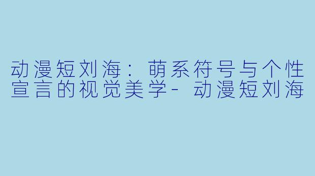 动漫短刘海:萌系符号与个性宣言的视觉美学-动漫短刘海