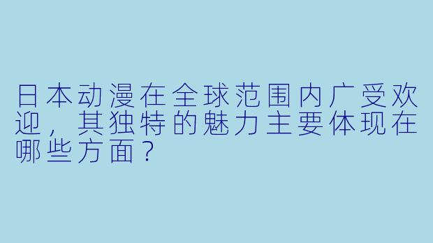 日本动漫在全球范围内广受欢迎，其独特的魅力主要体现在哪些方面？