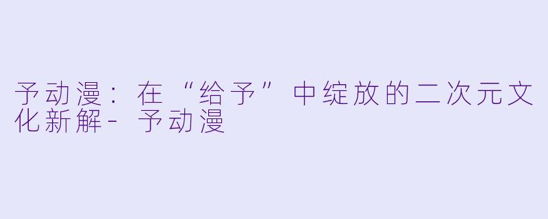 予动漫：在“给予”中绽放的二次元文化新解-予动漫