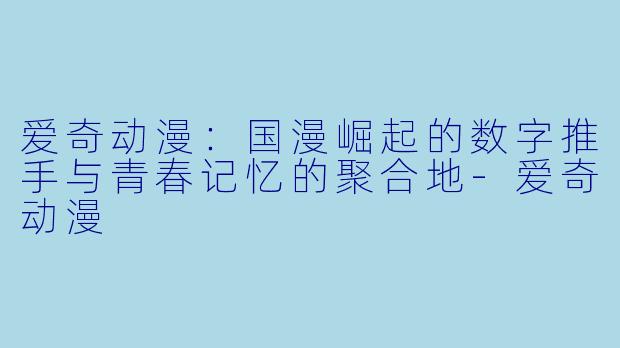 爱奇动漫:国漫崛起的数字推手与青春记忆的聚合地-爱奇动漫