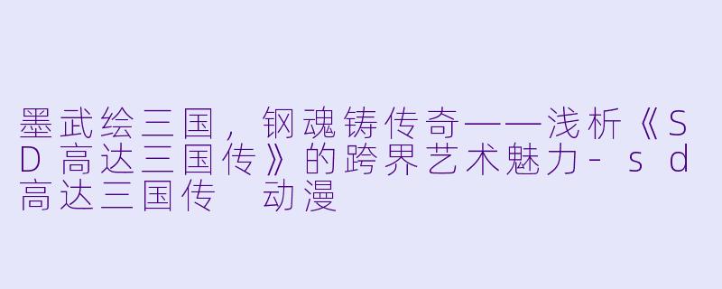 墨武绘三国，钢魂铸传奇——浅析《SD高达三国传》的跨界艺术魅力-sd高达三国传 动漫