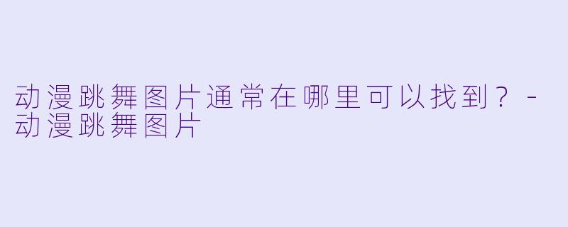 动漫跳舞图片通常在哪里可以找到？-动漫跳舞图片