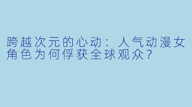 跨越次元的心动：人气动漫女角色为何俘获全球观众？