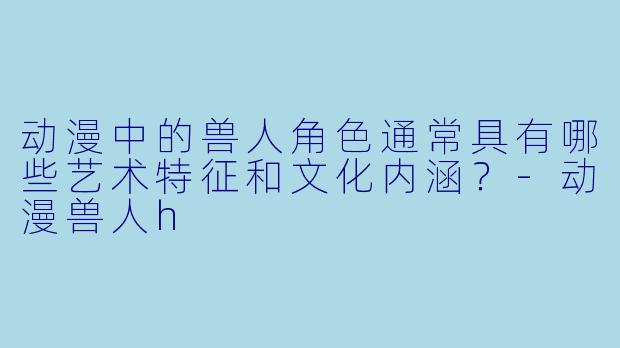 动漫中的兽人角色通常具有哪些艺术特征和文化内涵？