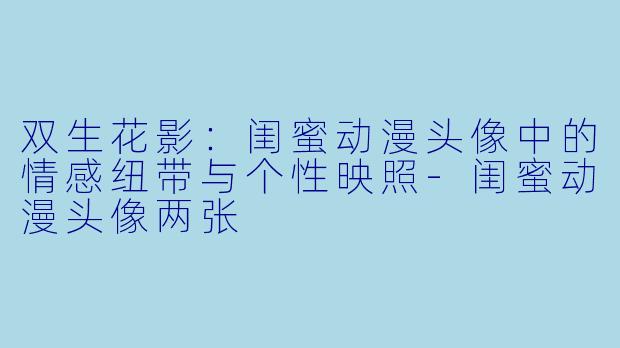 双生花影：闺蜜动漫头像中的情感纽带与个性映照-闺蜜动漫头像两张