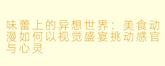 味蕾上的异想世界：美食动漫如何以视觉盛宴挑动感官与心灵