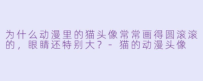 为什么动漫里的猫头像常常画得圆滚滚的，眼睛还特别大？-猫的动漫头像