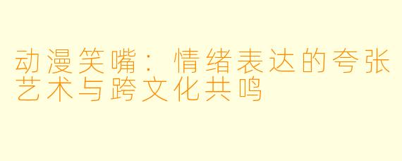 动漫笑嘴：情绪表达的夸张艺术与跨文化共鸣