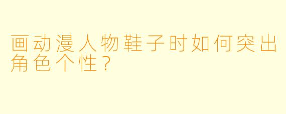 画动漫人物鞋子时如何突出角色个性？