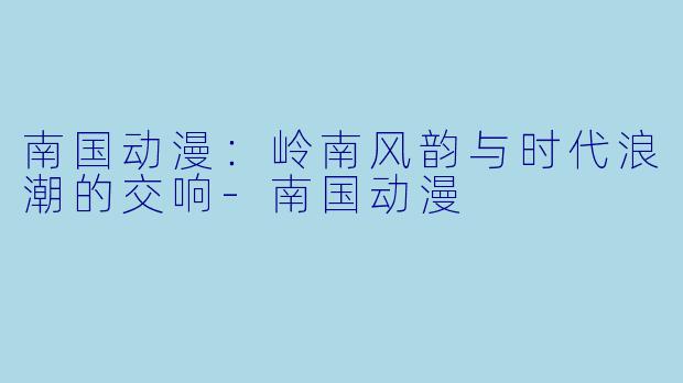 南国动漫：岭南风韵与时代浪潮的交响-南国动漫