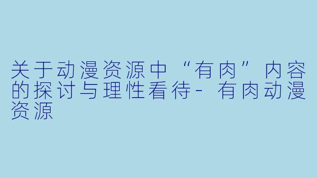 关于动漫资源中“有肉”内容的探讨与理性看待-有肉动漫资源