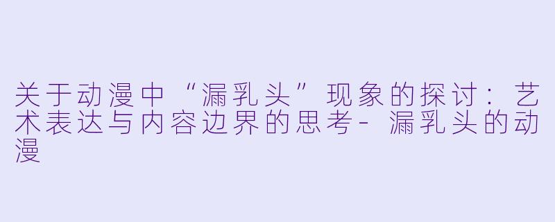 关于动漫中“漏乳头”现象的探讨：艺术表达与内容边界的思考-漏乳头的动漫