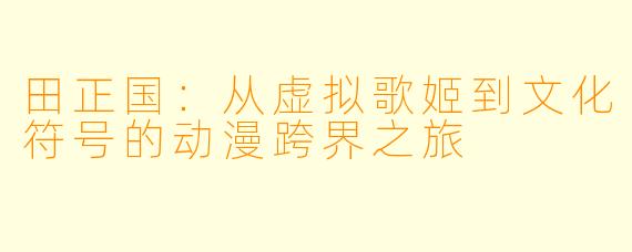 田正国：从虚拟歌姬到文化符号的动漫跨界之旅
