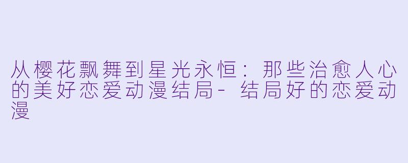 从樱花飘舞到星光永恒：那些治愈人心的美好恋爱动漫结局-结局好的恋爱动漫