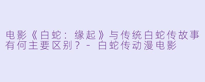 电影《白蛇：缘起》与传统白蛇传故事有何主要区别？-白蛇传动漫电影