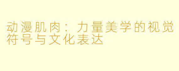 动漫肌肉:力量美学的视觉符号与文化表达