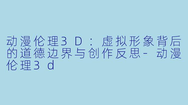 动漫伦理3D：虚拟形象背后的道德边界与创作反思-动漫伦理3d