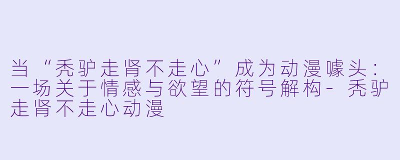 当“秃驴走肾不走心”成为动漫噱头：一场关于情感与欲望的符号解构-秃驴走肾不走心动漫