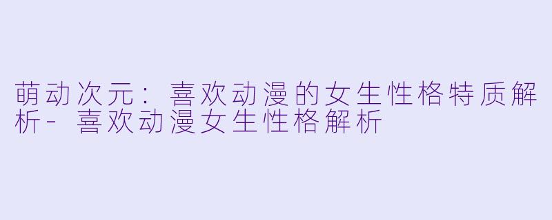 萌动次元:喜欢动漫的女生性格特质解析-喜欢动漫女生性格解析