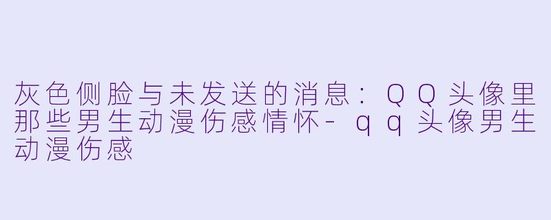 灰色侧脸与未发送的消息：QQ头像里那些男生动漫伤感情怀-qq头像男生动漫伤感