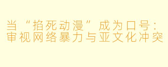 当“掐死动漫”成为口号:审视网络暴力与亚文化冲突
