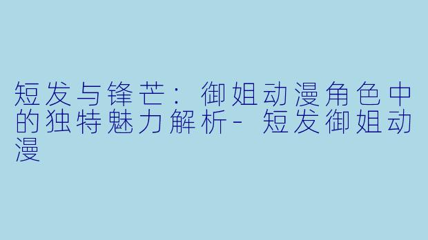 短发与锋芒:御姐动漫角色中的独特魅力解析-短发御姐动漫