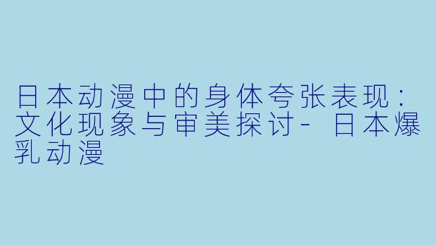 日本动漫中的身体夸张表现：文化现象与审美探讨-日本爆乳动漫