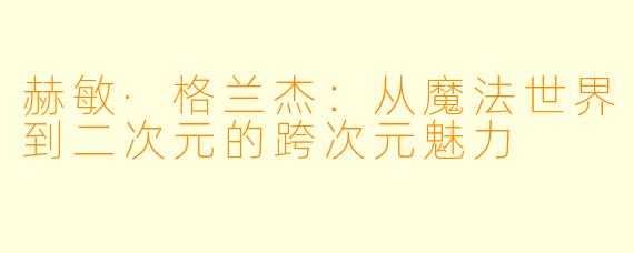 赫敏·格兰杰：从魔法世界到二次元的跨次元魅力