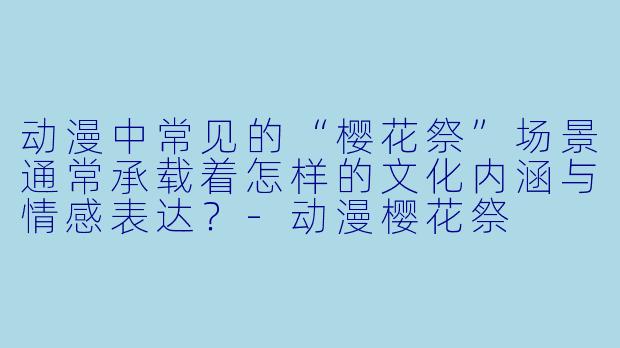 动漫中常见的“樱花祭”场景通常承载着怎样的文化内涵与情感表达？